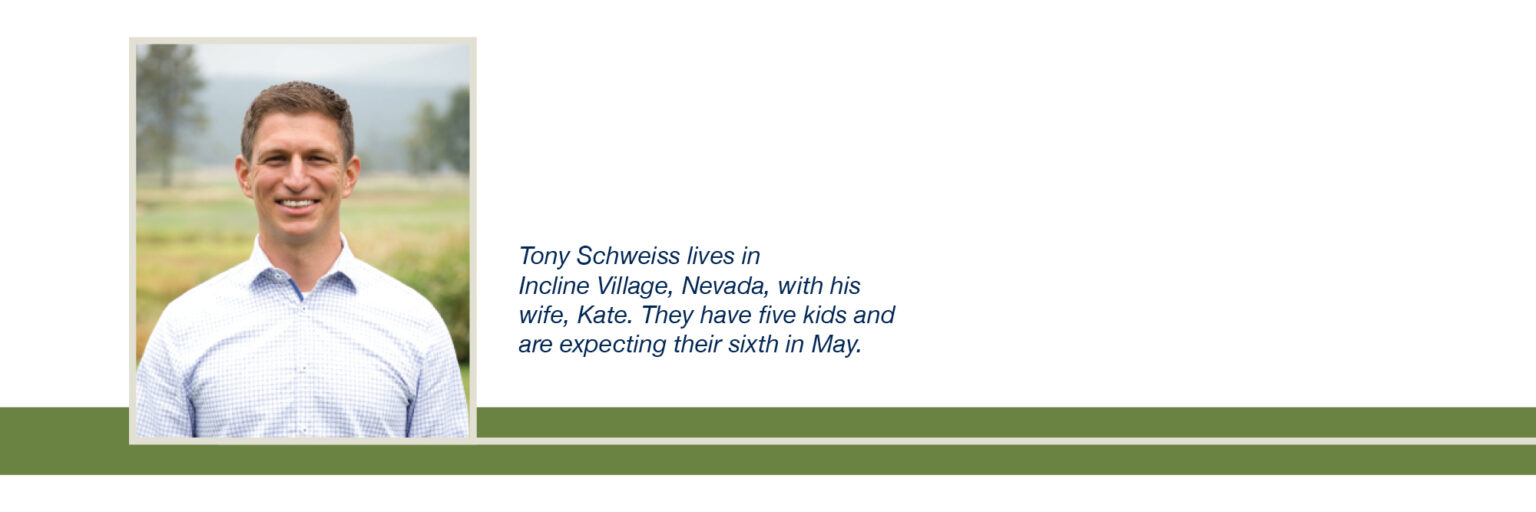 Tony Schweiss lives in 
Incline Village, Nevada, with his wife, Kate. They have five kids and are expecting their sixth in May.